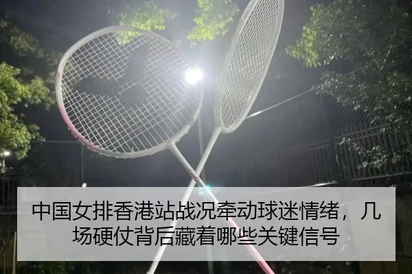 中国女排香港站战况牵动球迷情绪，几场硬仗背后藏着哪些关键信号